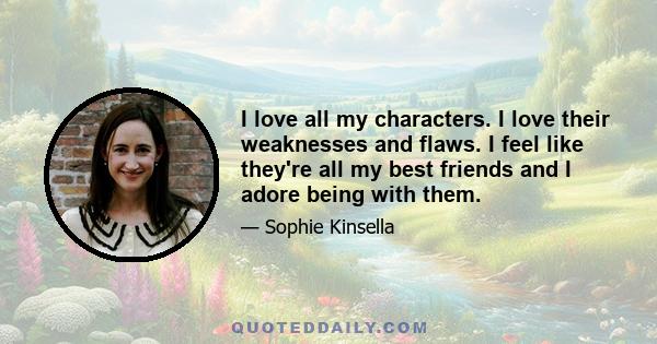 I love all my characters. I love their weaknesses and flaws. I feel like they're all my best friends and I adore being with them.