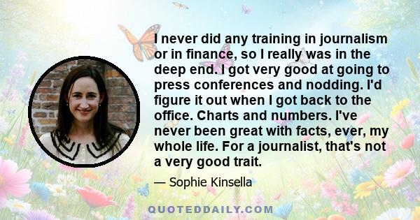 I never did any training in journalism or in finance, so I really was in the deep end. I got very good at going to press conferences and nodding. I'd figure it out when I got back to the office. Charts and numbers. I've 