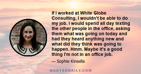 If I worked at White Globe Consulting, I wouldn't be able to do my job. I would spend all day texting the other people in the office, asking them what was going on today and had they heard anything new and what did they 