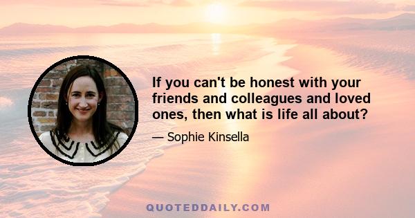 If you can't be honest with your friends and colleagues and loved ones, then what is life all about?