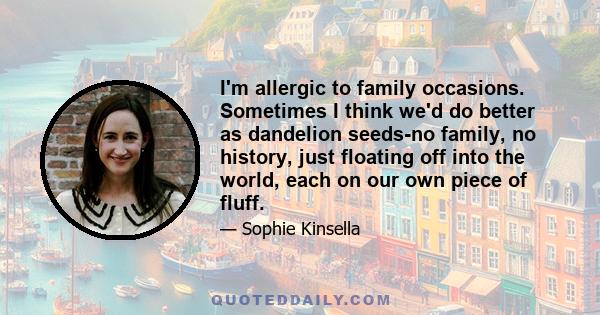 I'm allergic to family occasions. Sometimes I think we'd do better as dandelion seeds-no family, no history, just floating off into the world, each on our own piece of fluff.