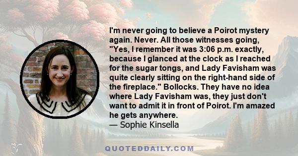 I'm never going to believe a Poirot mystery again. Never. All those witnesses going, Yes, I remember it was 3:06 p.m. exactly, because I glanced at the clock as I reached for the sugar tongs, and Lady Favisham was quite 