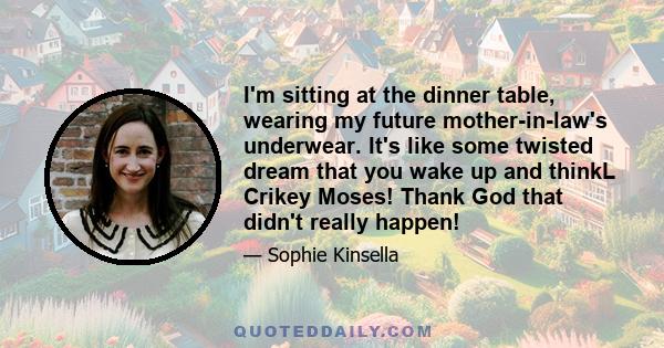 I'm sitting at the dinner table, wearing my future mother-in-law's underwear. It's like some twisted dream that you wake up and thinkL Crikey Moses! Thank God that didn't really happen!