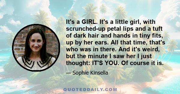 It's a GIRL. It's a little girl, with scrunched-up petal lips and a tuft of dark hair and hands in tiny fits, up by her ears. All that time, that's who was in there. And it's weird, but the minute I saw her I just