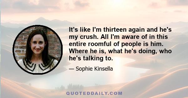 It's like I'm thirteen again and he's my crush. All I'm aware of in this entire roomful of people is him. Where he is, what he's doing, who he's talking to.