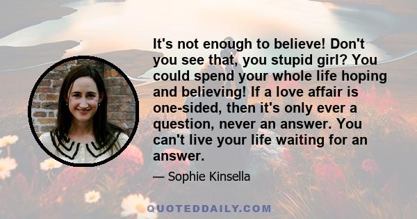 It's not enough to believe! Don't you see that, you stupid girl? You could spend your whole life hoping and believing! If a love affair is one-sided, then it's only ever a question, never an answer. You can't live your