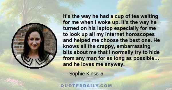 It’s the way he had a cup of tea waiting for me when I woke up. It’s the way he turned on his laptop especially for me to look up all my Internet horoscopes and helped me choose the best one. He knows all the crappy,