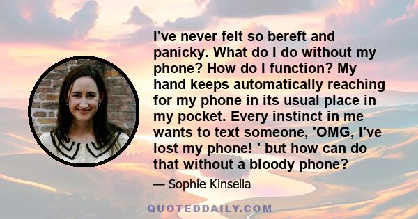 I've never felt so bereft and panicky. What do I do without my phone? How do I function? My hand keeps automatically reaching for my phone in its usual place in my pocket. Every instinct in me wants to text someone,