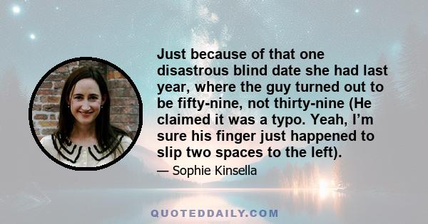 Just because of that one disastrous blind date she had last year, where the guy turned out to be fifty-nine, not thirty-nine (He claimed it was a typo. Yeah, I’m sure his finger just happened to slip two spaces to the