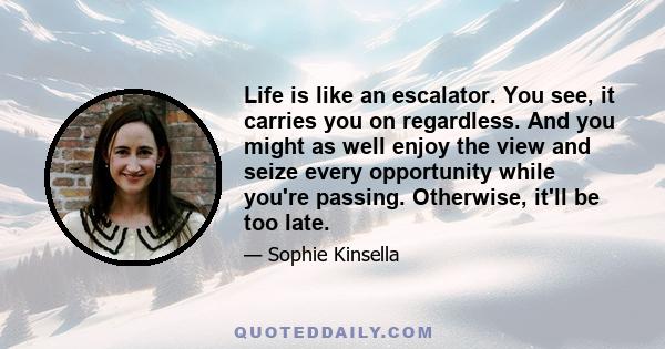 Life is like an escalator. You see, it carries you on regardless. And you might as well enjoy the view and seize every opportunity while you're passing. Otherwise, it'll be too late.