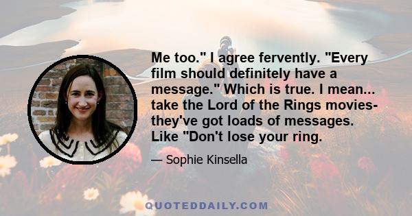 Me too. I agree fervently. Every film should definitely have a message. Which is true. I mean... take the Lord of the Rings movies- they've got loads of messages. Like Don't lose your ring.