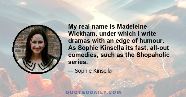 My real name is Madeleine Wickham, under which I write dramas with an edge of humour. As Sophie Kinsella its fast, all-out comedies, such as the Shopaholic series.