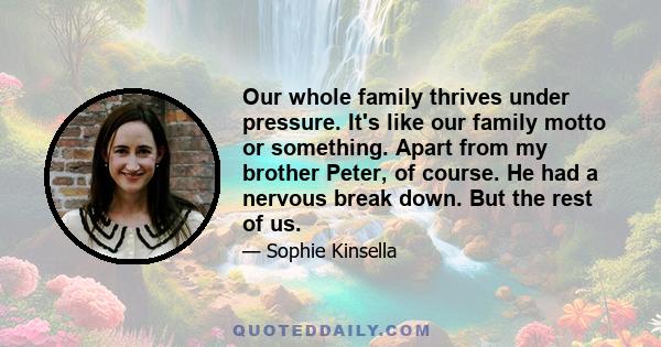 Our whole family thrives under pressure. It's like our family motto or something. Apart from my brother Peter, of course. He had a nervous break down. But the rest of us.