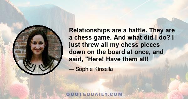 Relationships are a battle. They are a chess game. And what did I do? I just threw all my chess pieces down on the board at once, and said, Here! Have them all!