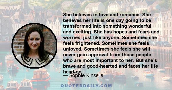 She believes in love and romance. She believes her life is one day going to be transformed into something wonderful and exciting. She has hopes and fears and worries, just like anyone. Sometimes she feels frightened.