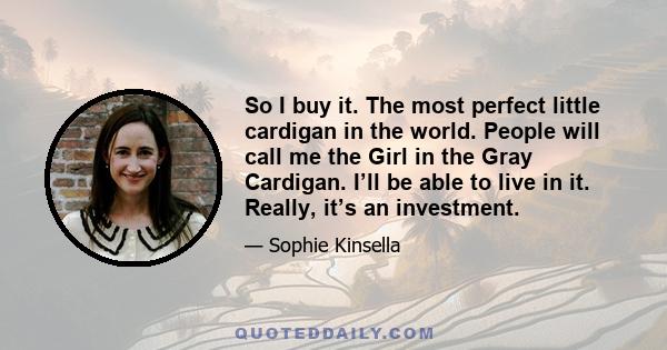 So I buy it. The most perfect little cardigan in the world. People will call me the Girl in the Gray Cardigan. I’ll be able to live in it. Really, it’s an investment.