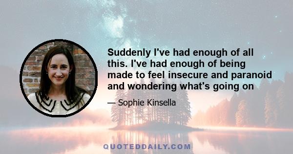 Suddenly I've had enough of all this. I've had enough of being made to feel insecure and paranoid and wondering what's going on