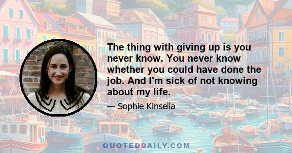 The thing with giving up is you never know. You never know whether you could have done the job. And I'm sick of not knowing about my life.