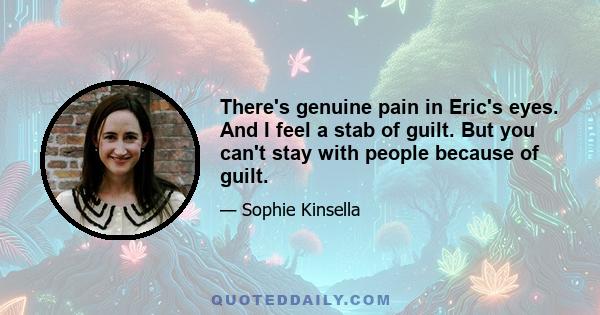 There's genuine pain in Eric's eyes. And I feel a stab of guilt. But you can't stay with people because of guilt.