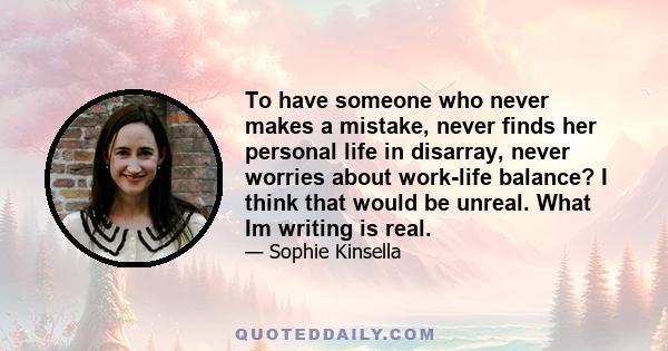 To have someone who never makes a mistake, never finds her personal life in disarray, never worries about work-life balance? I think that would be unreal. What Im writing is real.