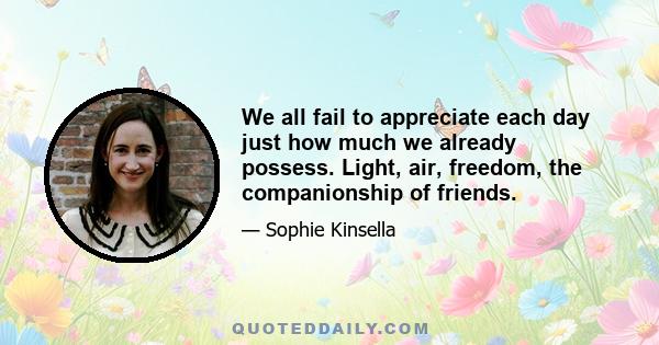 We all fail to appreciate each day just how much we already possess. Light, air, freedom, the companionship of friends.