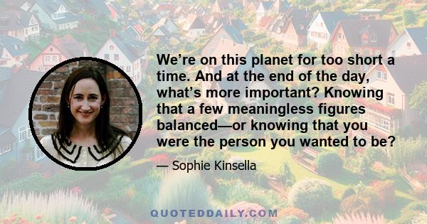 We’re on this planet for too short a time. And at the end of the day, what’s more important? Knowing that a few meaningless figures balanced—or knowing that you were the person you wanted to be?