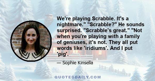 We're playing Scrabble. It's a nightmare. Scrabble? He sounds surprised. Scrabble's great. Not when you're playing with a family of geniuses, it's not. They all put words like 'iridiums'. And I put 'pig'.