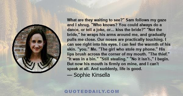 What are they waiting to see? Sam follows my gaze and I shrug. Who knows? You could always do a dance, or tell a joke, or... kiss the bride? Not the bride, he wraps his arms around me, and gradually pulls me close. Our