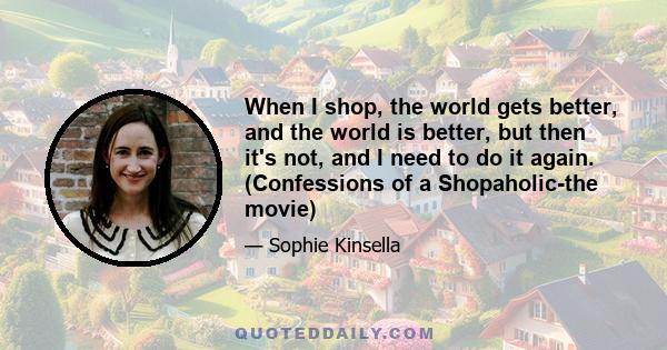 When I shop, the world gets better, and the world is better, but then it's not, and I need to do it again. (Confessions of a Shopaholic-the movie)