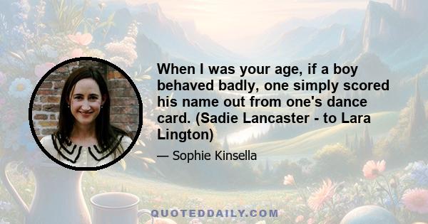 When I was your age, if a boy behaved badly, one simply scored his name out from one's dance card. (Sadie Lancaster - to Lara Lington)