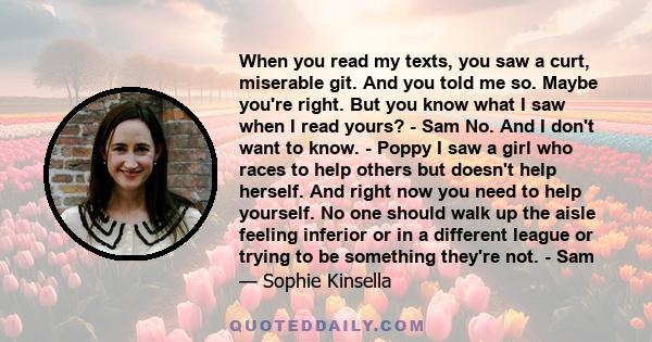 When you read my texts, you saw a curt, miserable git. And you told me so. Maybe you're right. But you know what I saw when I read yours? - Sam No. And I don't want to know. - Poppy I saw a girl who races to help others 