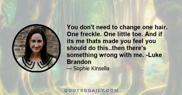 You don't need to change one hair. One freckle. One little toe. And if its me thats made you feel you should do this..then there's something wrong with me. -Luke Brandon