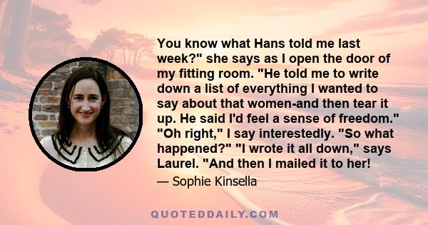 You know what Hans told me last week? she says as I open the door of my fitting room. He told me to write down a list of everything I wanted to say about that women-and then tear it up. He said I'd feel a sense of