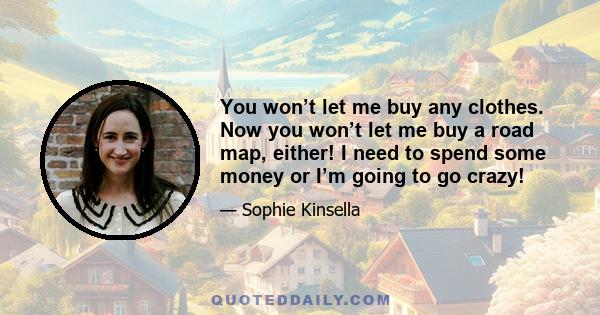 You won’t let me buy any clothes. Now you won’t let me buy a road map, either! I need to spend some money or I’m going to go crazy!