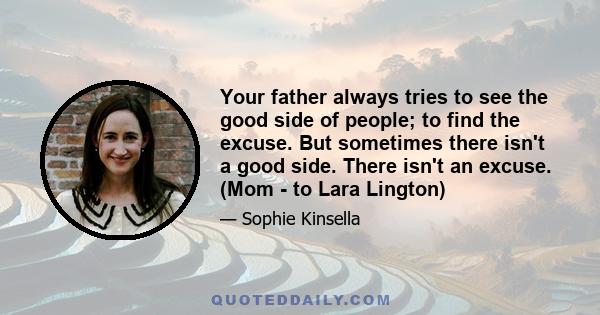 Your father always tries to see the good side of people; to find the excuse. But sometimes there isn't a good side. There isn't an excuse. (Mom - to Lara Lington)