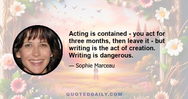 Acting is contained - you act for three months, then leave it - but writing is the act of creation. Writing is dangerous.