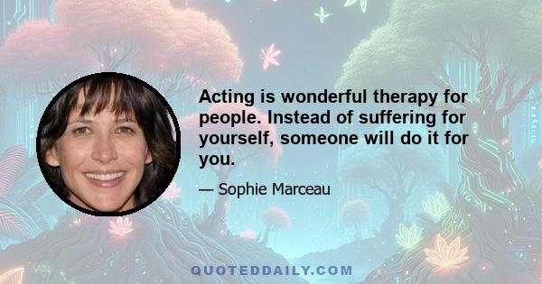 Acting is wonderful therapy for people. Instead of suffering for yourself, someone will do it for you.