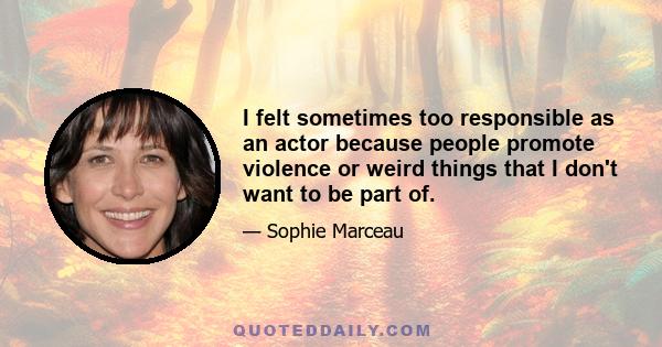 I felt sometimes too responsible as an actor because people promote violence or weird things that I don't want to be part of.