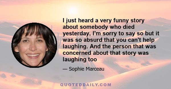 I just heard a very funny story about somebody who died yesterday, I'm sorry to say so but it was so absurd that you can't help laughing. And the person that was concerned about that story was laughing too