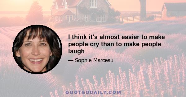 I think it's almost easier to make people cry than to make people laugh