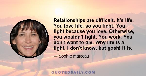 Relationships are difficult. It's life. You love life, so you fight. You fight because you love. Otherwise, you wouldn't fight. You work. You don't want to die. Why life is a fight, I don't know, but gosh! It is.