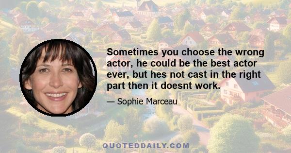 Sometimes you choose the wrong actor, he could be the best actor ever, but hes not cast in the right part then it doesnt work.