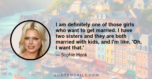 I am definitely one of those girls who want to get married. I have two sisters and they are both married with kids, and I'm like, 'Oh, I want that.'