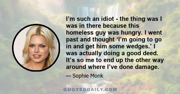 I’m such an idiot - the thing was I was in there because this homeless guy was hungry. I went past and thought ‘I’m going to go in and get him some wedges.’ I was actually doing a good deed. It’s so me to end up the