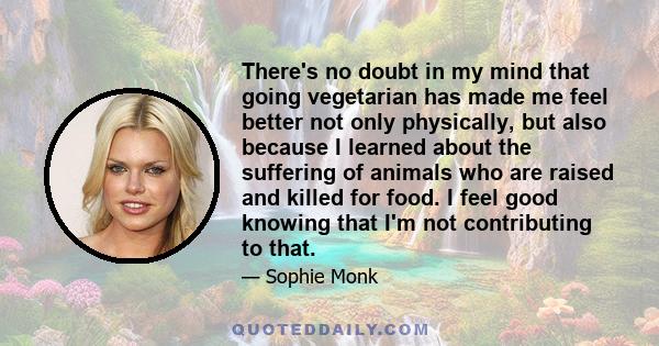 There's no doubt in my mind that going vegetarian has made me feel better not only physically, but also because I learned about the suffering of animals who are raised and killed for food. I feel good knowing that I'm