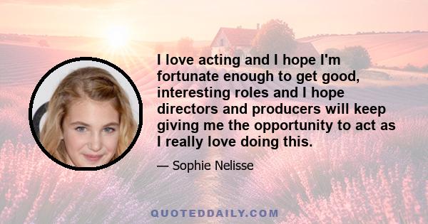 I love acting and I hope I'm fortunate enough to get good, interesting roles and I hope directors and producers will keep giving me the opportunity to act as I really love doing this.