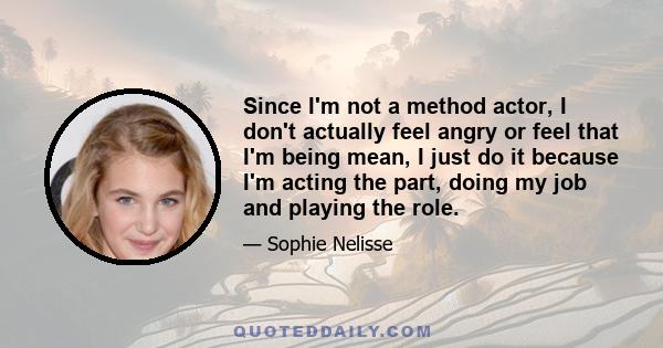 Since I'm not a method actor, I don't actually feel angry or feel that I'm being mean, I just do it because I'm acting the part, doing my job and playing the role.