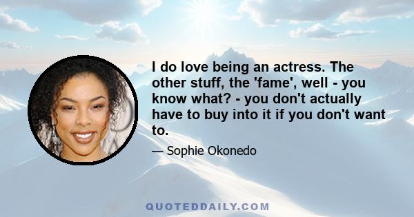 I do love being an actress. The other stuff, the 'fame', well - you know what? - you don't actually have to buy into it if you don't want to.