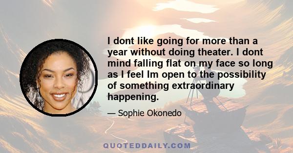 I dont like going for more than a year without doing theater. I dont mind falling flat on my face so long as I feel Im open to the possibility of something extraordinary happening.