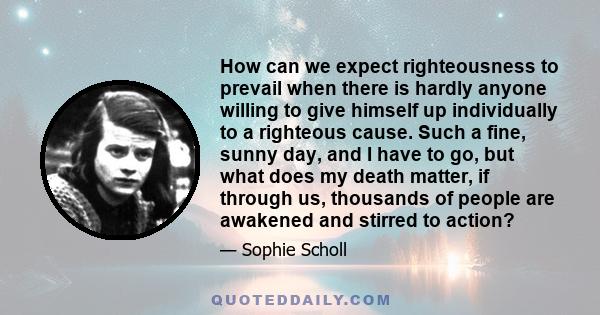 How can we expect righteousness to prevail when there is hardly anyone willing to give himself up individually to a righteous cause. Such a fine, sunny day, and I have to go, but what does my death matter, if through